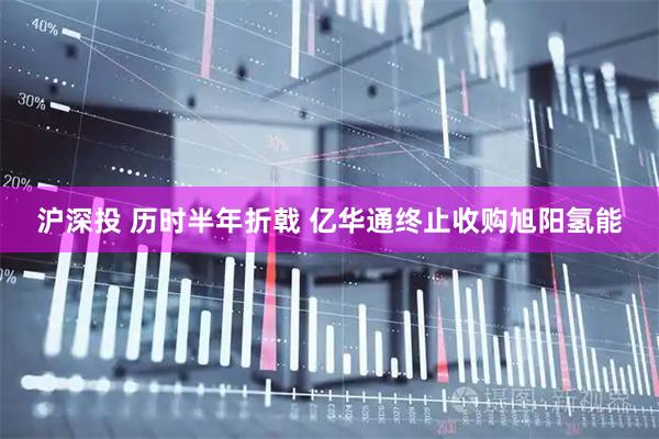 沪深投 历时半年折戟 亿华通终止收购旭阳氢能