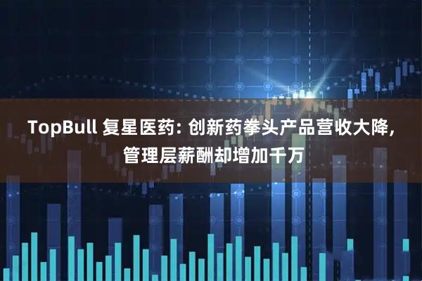 TopBull 复星医药: 创新药拳头产品营收大降, 管理层薪酬却增加千万
