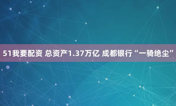 51我要配资 总资产1.37万亿 成都银行“一骑绝尘”