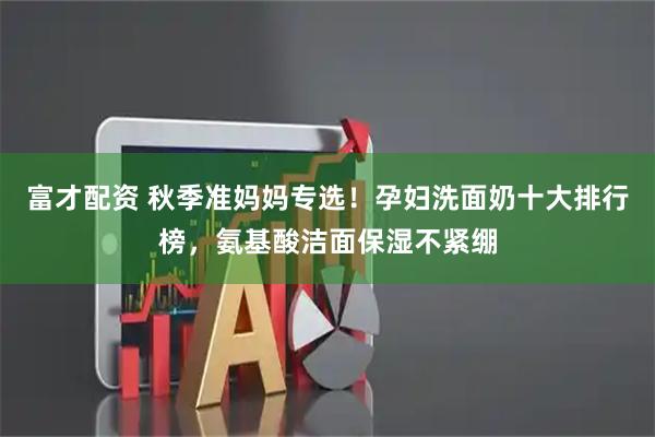 富才配资 秋季准妈妈专选！孕妇洗面奶十大排行榜，氨基酸洁面保湿不紧绷