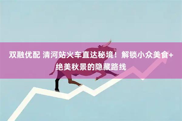 双融优配 清河站火车直达秘境！解锁小众美食+绝美秋景的隐藏路线
