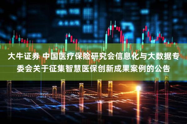 大牛证券 中国医疗保险研究会信息化与大数据专委会关于征集智慧医保创新成果案例的公告