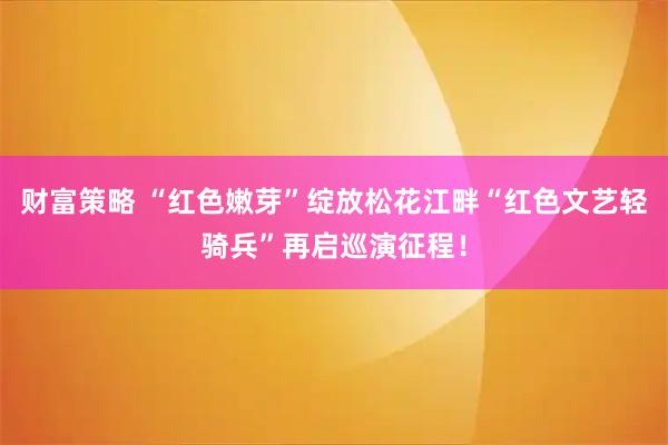财富策略 “红色嫩芽”绽放松花江畔“红色文艺轻骑兵”再启巡演征程！
