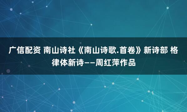 广信配资 南山诗社《南山诗歌.首卷》新诗部 格律体新诗——周红萍作品