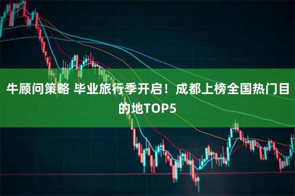 牛顾问策略 毕业旅行季开启！成都上榜全国热门目的地TOP5