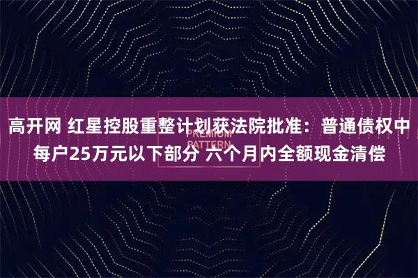 高开网 红星控股重整计划获法院批准：普通债权中每户25万元以下部分 六个月内全额现金清偿