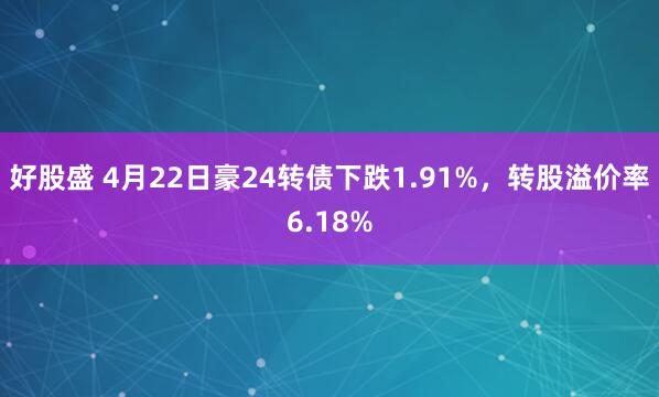 好股盛 4月22日豪24转债下跌1.91%，转股溢价率6.18%
