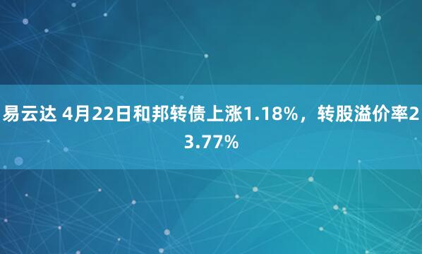 易云达 4月22日和邦转债上涨1.18%，转股溢价率23.77%