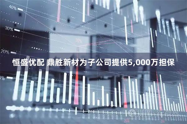 恒盛优配 鼎胜新材为子公司提供5,000万担保