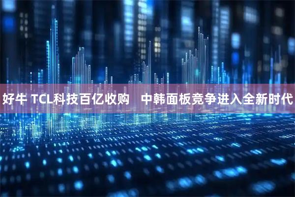 好牛 TCL科技百亿收购   中韩面板竞争进入全新时代