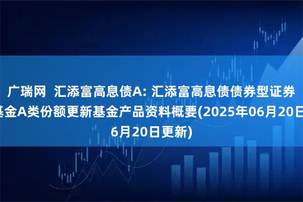 广瑞网  汇添富高息债A: 汇添富高息债债券型证券投资基金A类份额更新基金产品资料概要(2025年06月20日更新)