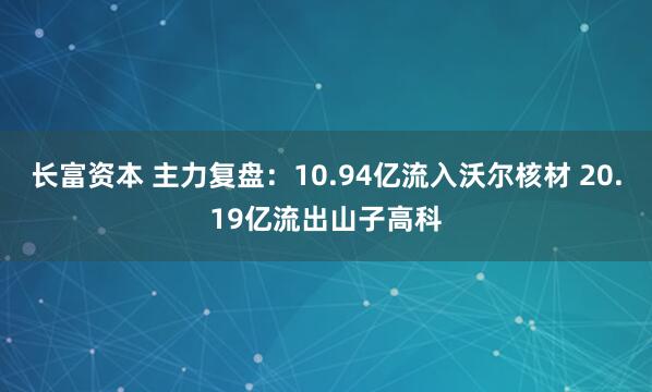 长富资本 主力复盘：10.94亿流入沃尔核材 20.19亿流出山子高科