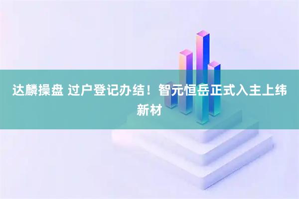 达麟操盘 过户登记办结！智元恒岳正式入主上纬新材