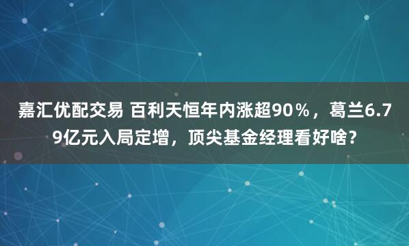 嘉汇优配交易 百利天恒年内涨超90％，葛兰6.79亿元入局定增，顶尖基金经理看好啥？