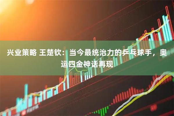 兴业策略 王楚钦：当今最统治力的乒乓球手，奥运四金神话再现