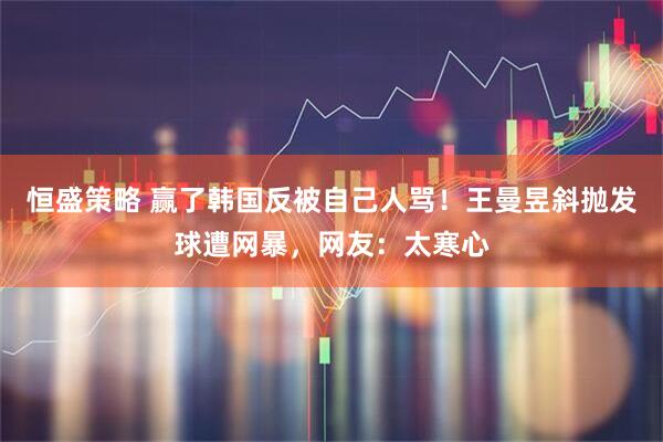 恒盛策略 赢了韩国反被自己人骂！王曼昱斜抛发球遭网暴，网友：太寒心