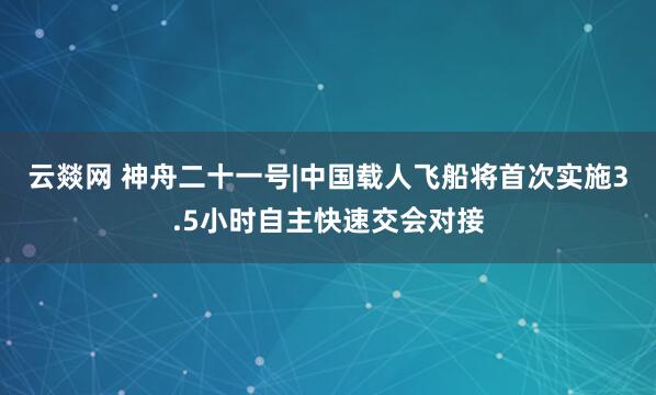 云燚网 神舟二十一号|中国载人飞船将首次实施3.5小时自主快速交会对接