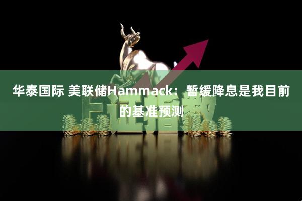 华泰国际 美联储Hammack：暂缓降息是我目前的基准预测