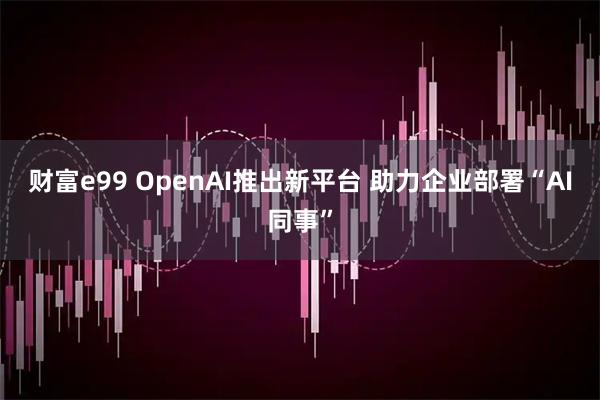 财富e99 OpenAI推出新平台 助力企业部署“AI同事”