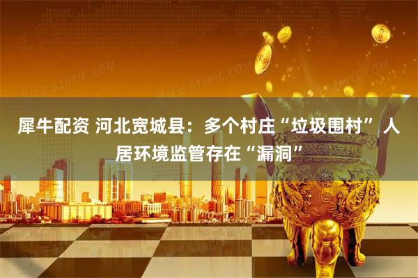 犀牛配资 河北宽城县：多个村庄“垃圾围村” 人居环境监管存在“漏洞”