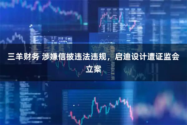 三羊财务 涉嫌信披违法违规，启迪设计遭证监会立案