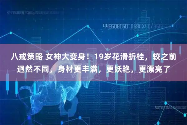 八戒策略 女神大变身！19岁花滑折桂，较之前迥然不同，身材更丰满，更妖艳，更漂亮了