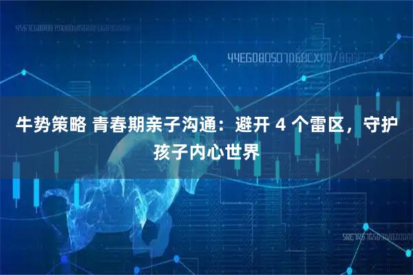 牛势策略 青春期亲子沟通：避开 4 个雷区，守护孩子内心世界