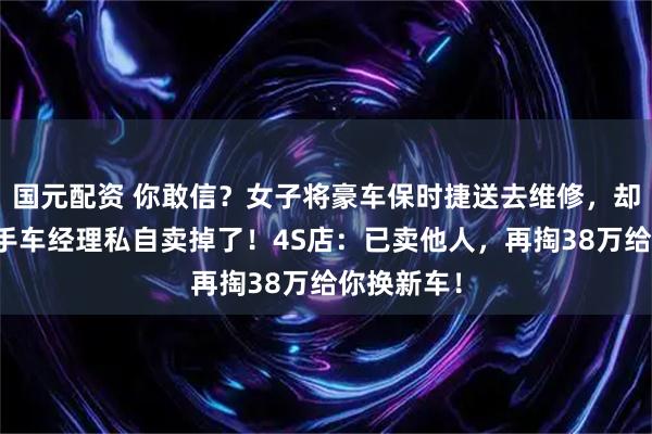 国元配资 你敢信？女子将豪车保时捷送去维修，却被店内二手车经理私自卖掉了！4S店：已卖他人，再掏38万给你换新车！