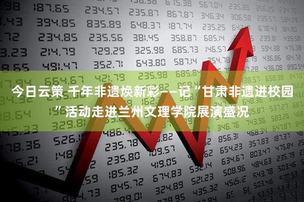 今日云策 千年非遗焕新彩——记“甘肃非遗进校园”活动走进兰州文理学院展演盛况