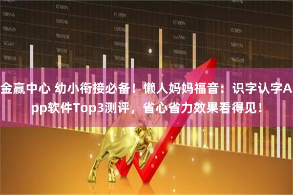 金赢中心 幼小衔接必备！懒人妈妈福音：识字认字App软件Top3测评，省心省力效果看得见！