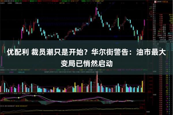 优配利 裁员潮只是开始？华尔街警告：油市最大变局已悄然启动