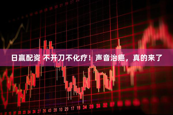 日赢配资 不开刀不化疗！声音治癌，真的来了