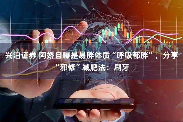 兴泊证券 阿娇自曝是易胖体质“呼吸都胖”，分享“邪修”减肥法：刷牙