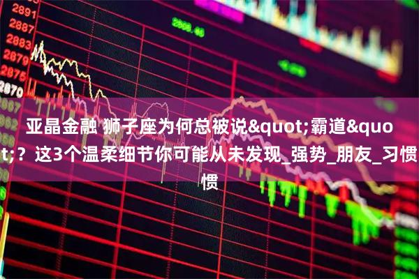亚晶金融 狮子座为何总被说"霸道"？这3个温柔细节你可能从未发现_强势_朋友_习惯