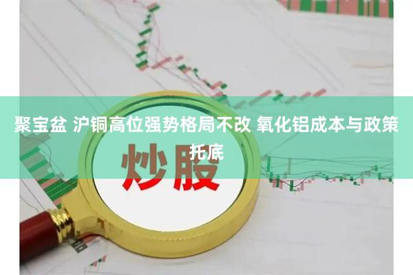 聚宝盆 沪铜高位强势格局不改 氧化铝成本与政策托底