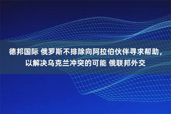 德邦国际 俄罗斯不排除向阿拉伯伙伴寻求帮助，以解决乌克兰冲突的可能 俄联邦外交