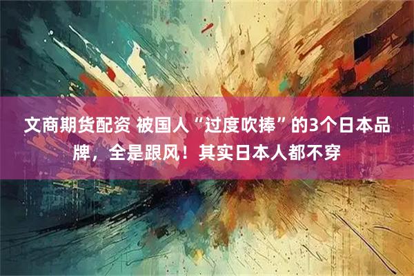 文商期货配资 被国人“过度吹捧”的3个日本品牌，全是跟风！其实日本人都不穿