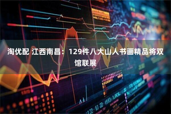 淘优配 江西南昌：129件八大山人书画精品将双馆联展